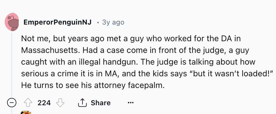 number - Emperor Penguin Nj 3y ago Not me, but years ago met a guy who worked for the Da in Massachusetts. Had a case come in front of the judge, a guy caught with an illegal handgun. The judge is talking about how serious a crime it is in Ma, and the kid